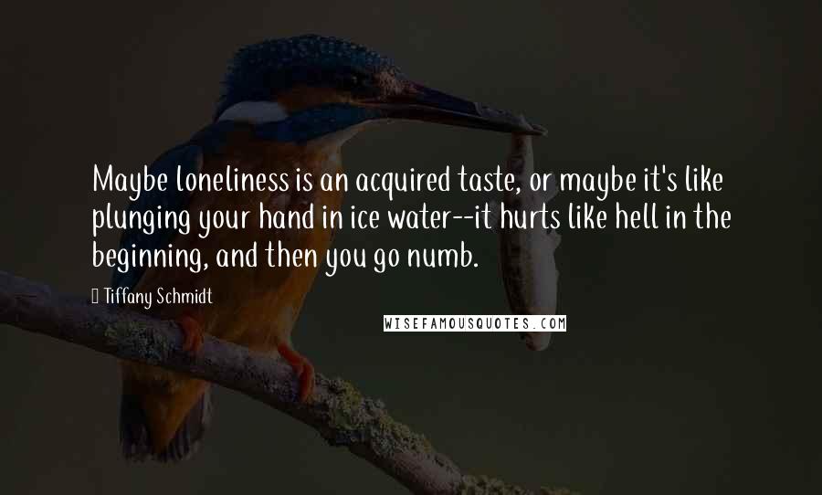 Tiffany Schmidt Quotes: Maybe loneliness is an acquired taste, or maybe it's like plunging your hand in ice water--it hurts like hell in the beginning, and then you go numb.