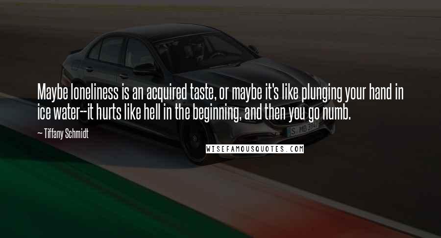 Tiffany Schmidt Quotes: Maybe loneliness is an acquired taste, or maybe it's like plunging your hand in ice water--it hurts like hell in the beginning, and then you go numb.