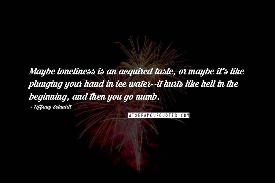 Tiffany Schmidt Quotes: Maybe loneliness is an acquired taste, or maybe it's like plunging your hand in ice water--it hurts like hell in the beginning, and then you go numb.