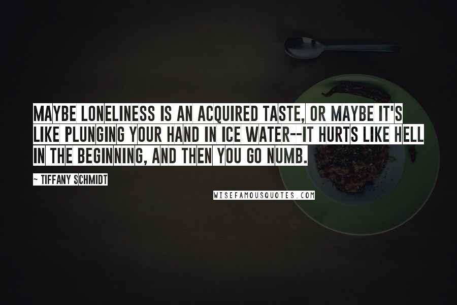 Tiffany Schmidt Quotes: Maybe loneliness is an acquired taste, or maybe it's like plunging your hand in ice water--it hurts like hell in the beginning, and then you go numb.