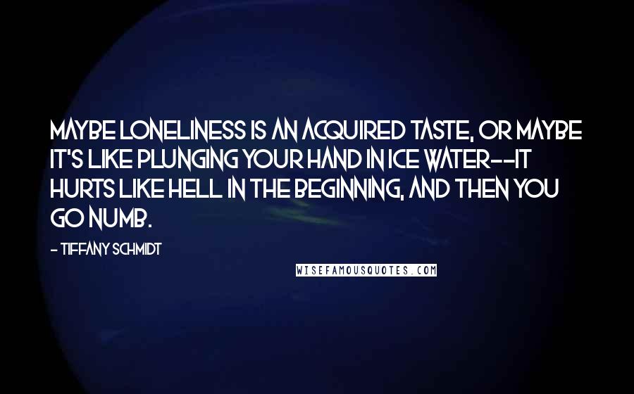 Tiffany Schmidt Quotes: Maybe loneliness is an acquired taste, or maybe it's like plunging your hand in ice water--it hurts like hell in the beginning, and then you go numb.