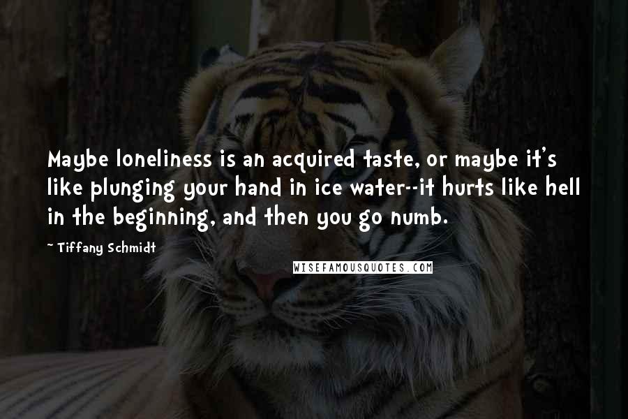 Tiffany Schmidt Quotes: Maybe loneliness is an acquired taste, or maybe it's like plunging your hand in ice water--it hurts like hell in the beginning, and then you go numb.