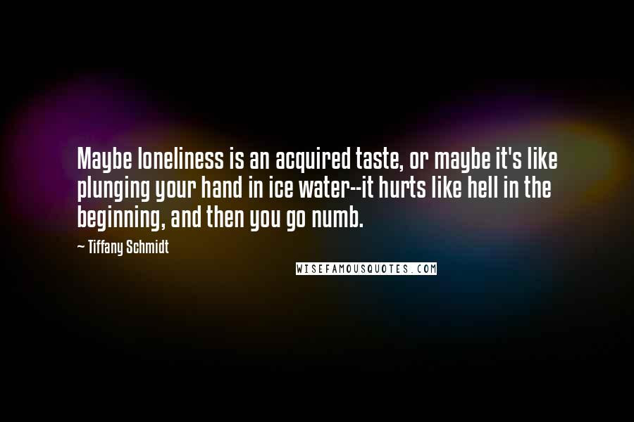 Tiffany Schmidt Quotes: Maybe loneliness is an acquired taste, or maybe it's like plunging your hand in ice water--it hurts like hell in the beginning, and then you go numb.