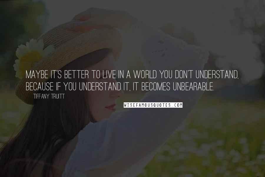 Tiffany Truitt Quotes: Maybe it's better to live in a world you don't understand, because if you understand it, it becomes unbearable.