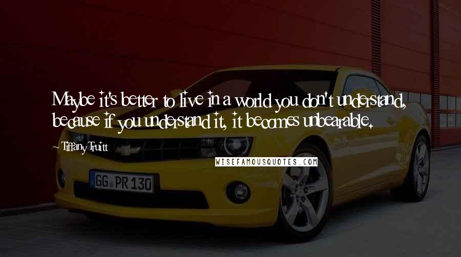 Tiffany Truitt Quotes: Maybe it's better to live in a world you don't understand, because if you understand it, it becomes unbearable.