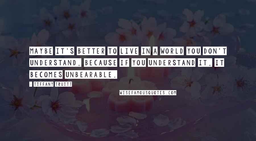 Tiffany Truitt Quotes: Maybe it's better to live in a world you don't understand, because if you understand it, it becomes unbearable.