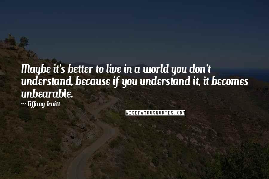 Tiffany Truitt Quotes: Maybe it's better to live in a world you don't understand, because if you understand it, it becomes unbearable.