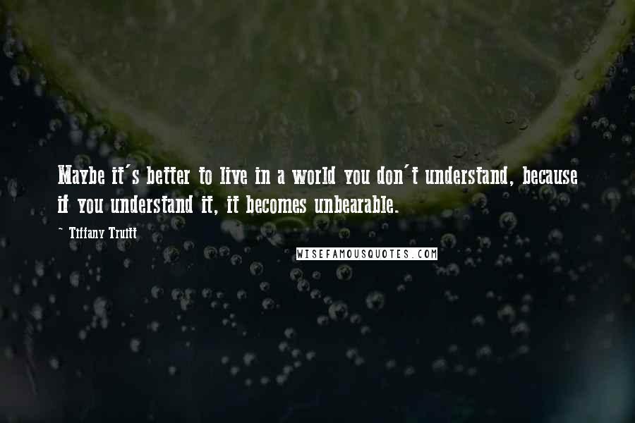 Tiffany Truitt Quotes: Maybe it's better to live in a world you don't understand, because if you understand it, it becomes unbearable.