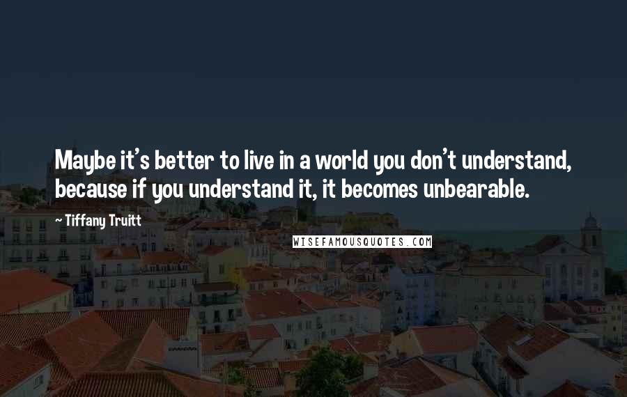 Tiffany Truitt Quotes: Maybe it's better to live in a world you don't understand, because if you understand it, it becomes unbearable.