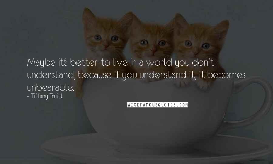 Tiffany Truitt Quotes: Maybe it's better to live in a world you don't understand, because if you understand it, it becomes unbearable.