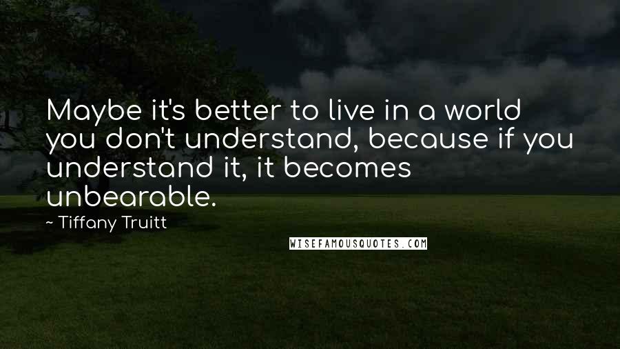 Tiffany Truitt Quotes: Maybe it's better to live in a world you don't understand, because if you understand it, it becomes unbearable.