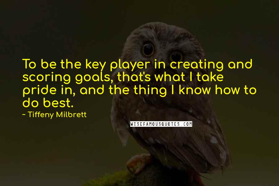 Tiffeny Milbrett Quotes: To be the key player in creating and scoring goals, that's what I take pride in, and the thing I know how to do best.