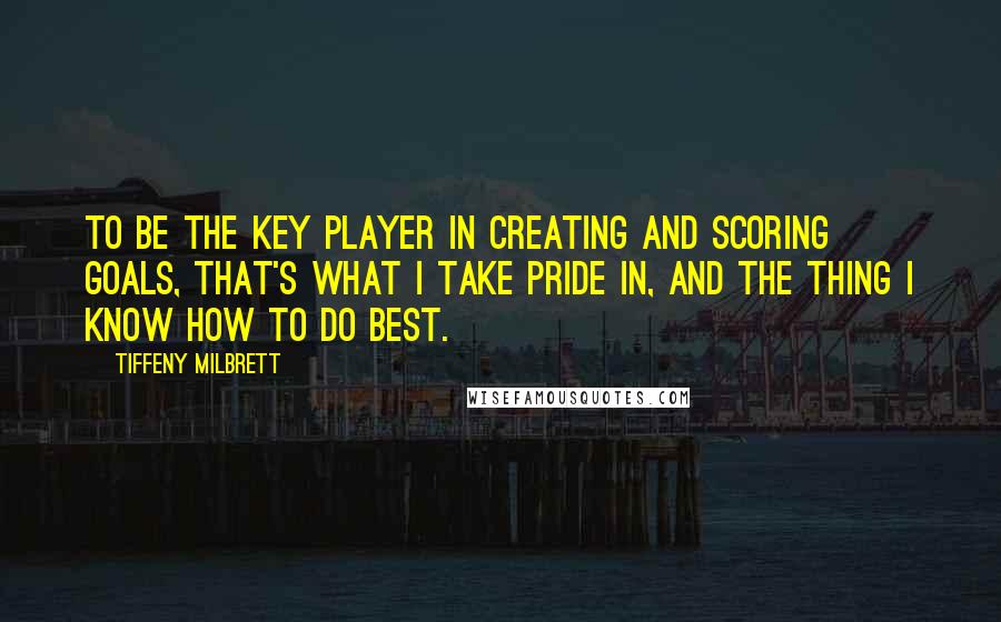 Tiffeny Milbrett Quotes: To be the key player in creating and scoring goals, that's what I take pride in, and the thing I know how to do best.