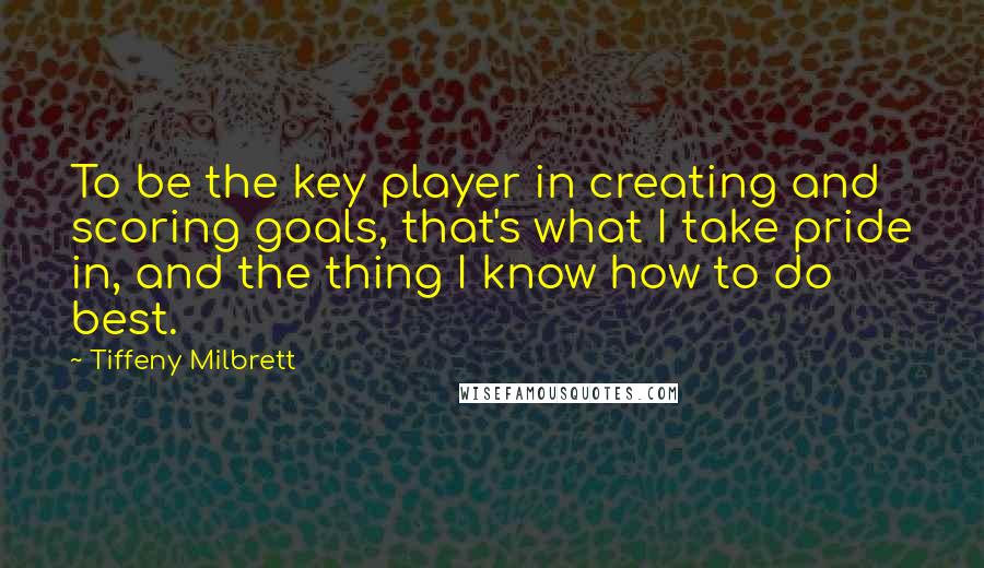 Tiffeny Milbrett Quotes: To be the key player in creating and scoring goals, that's what I take pride in, and the thing I know how to do best.