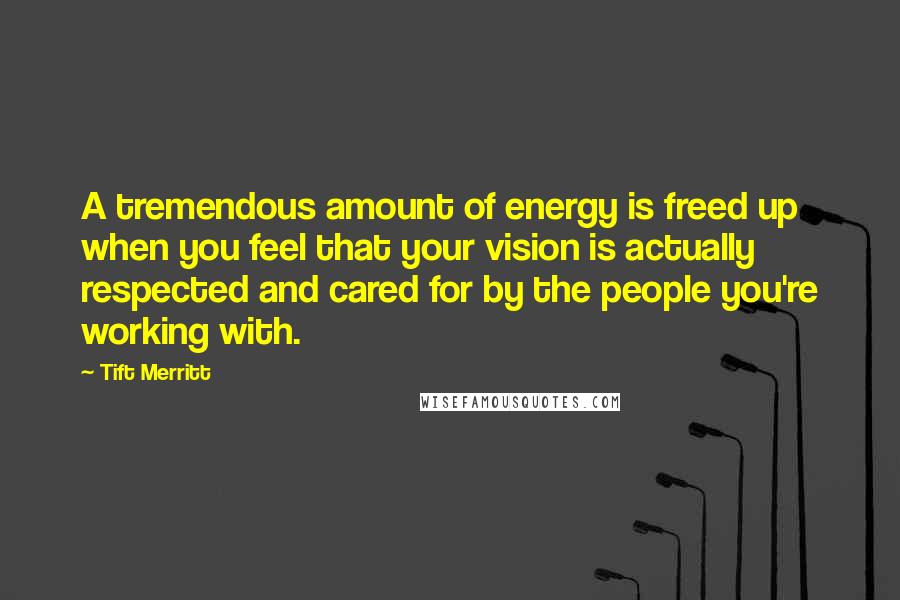 Tift Merritt Quotes: A tremendous amount of energy is freed up when you feel that your vision is actually respected and cared for by the people you're working with.