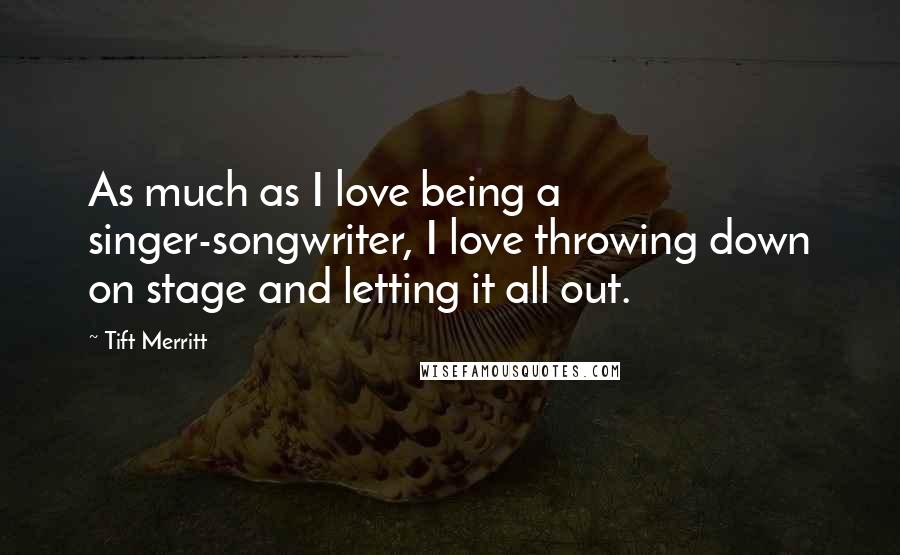 Tift Merritt Quotes: As much as I love being a singer-songwriter, I love throwing down on stage and letting it all out.