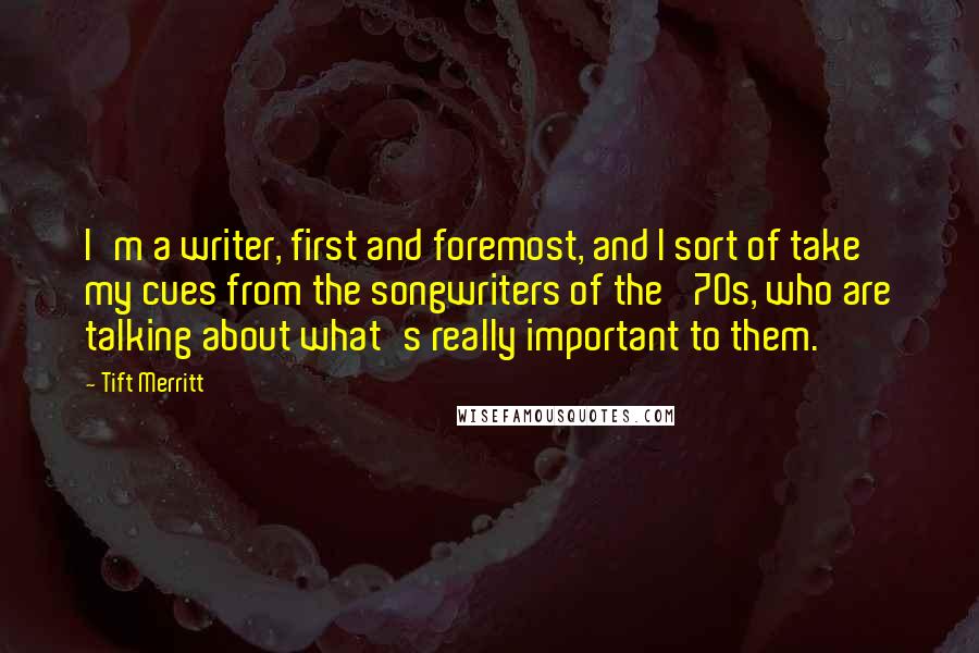Tift Merritt Quotes: I'm a writer, first and foremost, and I sort of take my cues from the songwriters of the '70s, who are talking about what's really important to them.