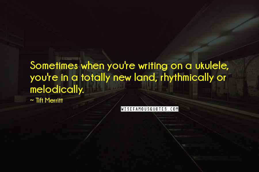 Tift Merritt Quotes: Sometimes when you're writing on a ukulele, you're in a totally new land, rhythmically or melodically.