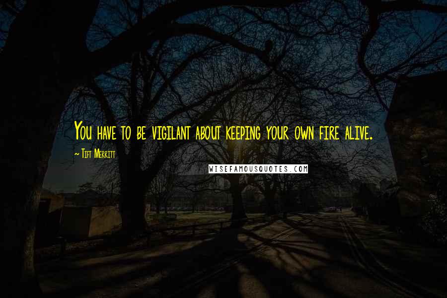 Tift Merritt Quotes: You have to be vigilant about keeping your own fire alive.