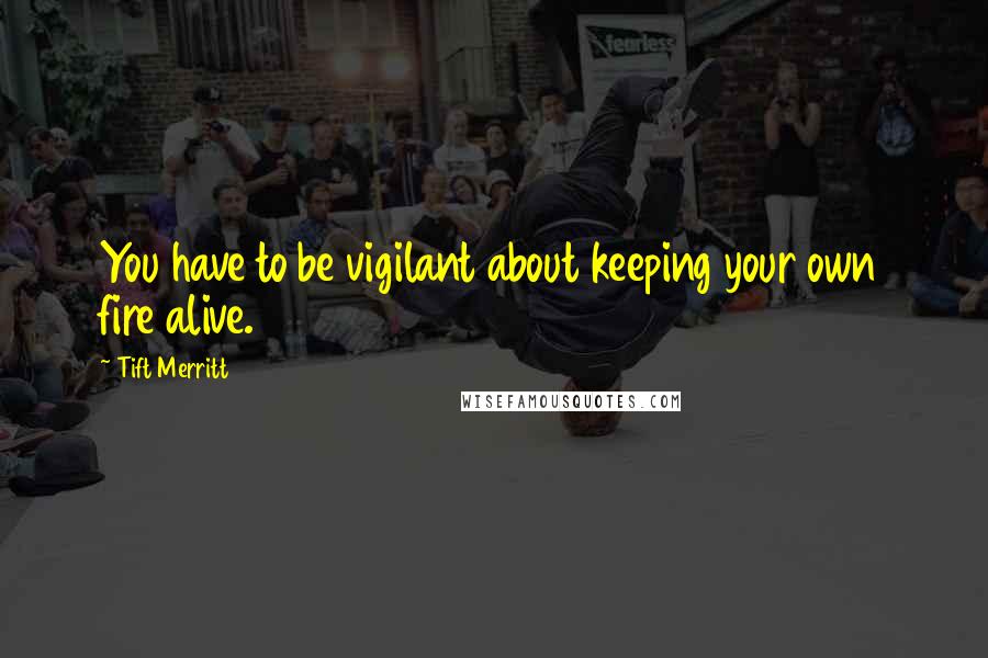 Tift Merritt Quotes: You have to be vigilant about keeping your own fire alive.