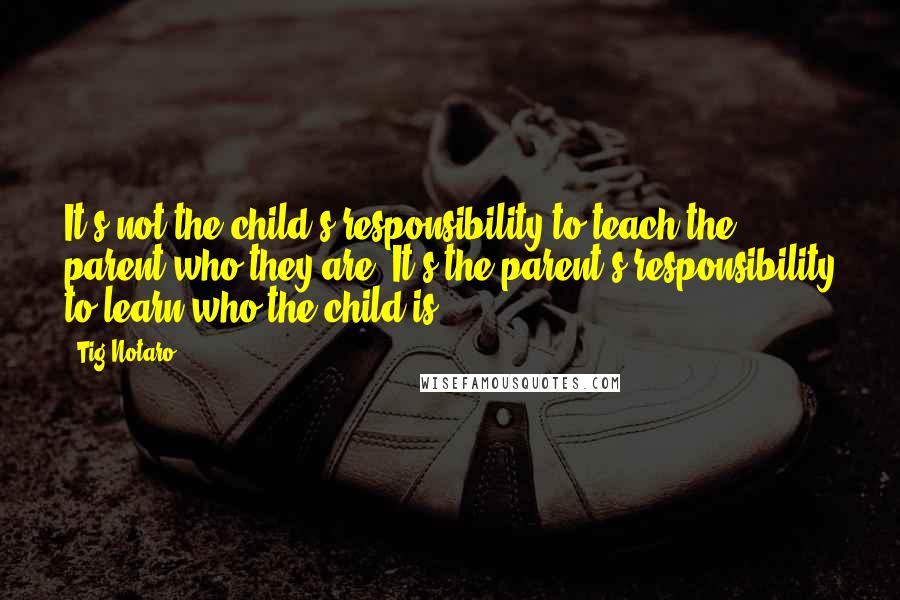 Tig Notaro Quotes: It's not the child's responsibility to teach the parent who they are. It's the parent's responsibility to learn who the child is.