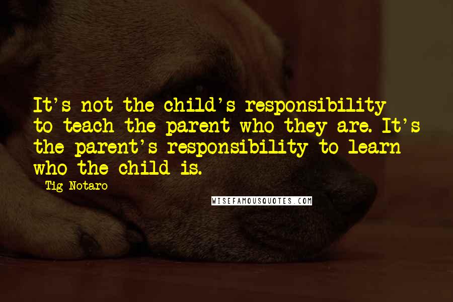 Tig Notaro Quotes: It's not the child's responsibility to teach the parent who they are. It's the parent's responsibility to learn who the child is.