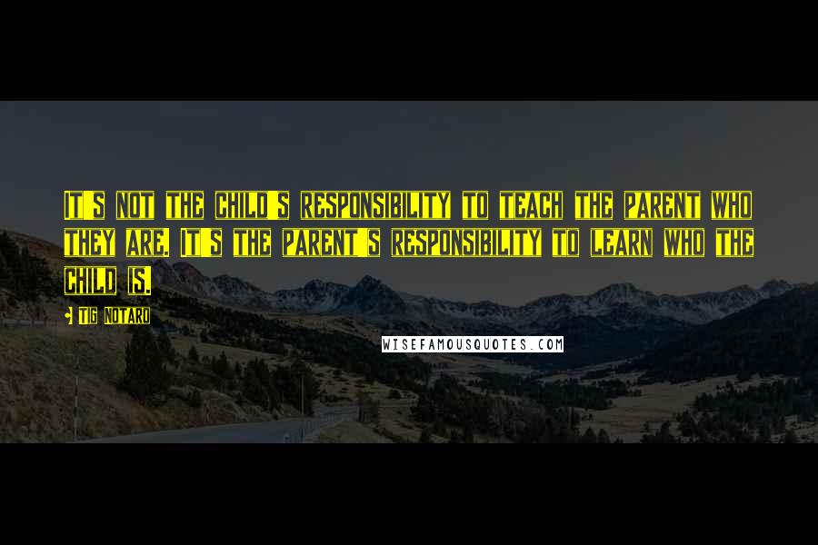Tig Notaro Quotes: It's not the child's responsibility to teach the parent who they are. It's the parent's responsibility to learn who the child is.