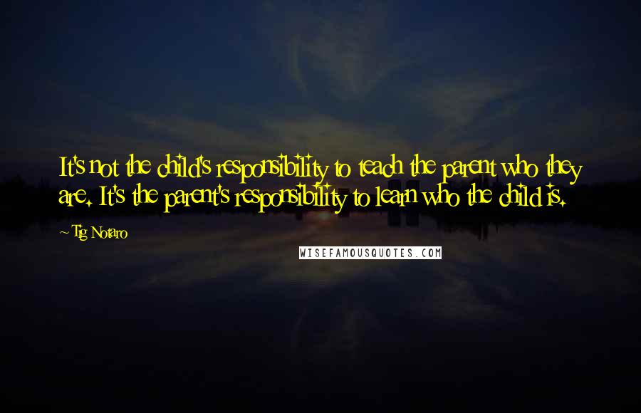 Tig Notaro Quotes: It's not the child's responsibility to teach the parent who they are. It's the parent's responsibility to learn who the child is.