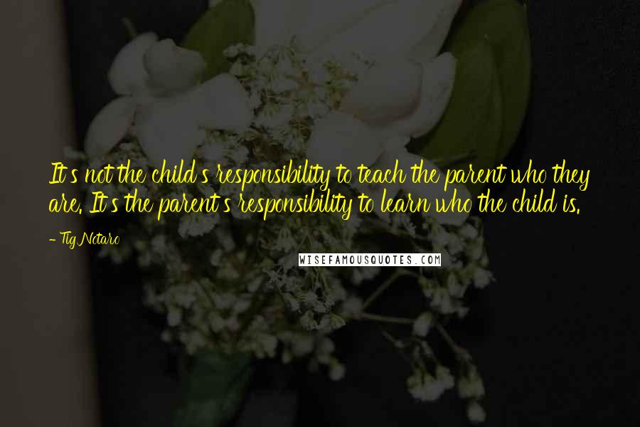 Tig Notaro Quotes: It's not the child's responsibility to teach the parent who they are. It's the parent's responsibility to learn who the child is.