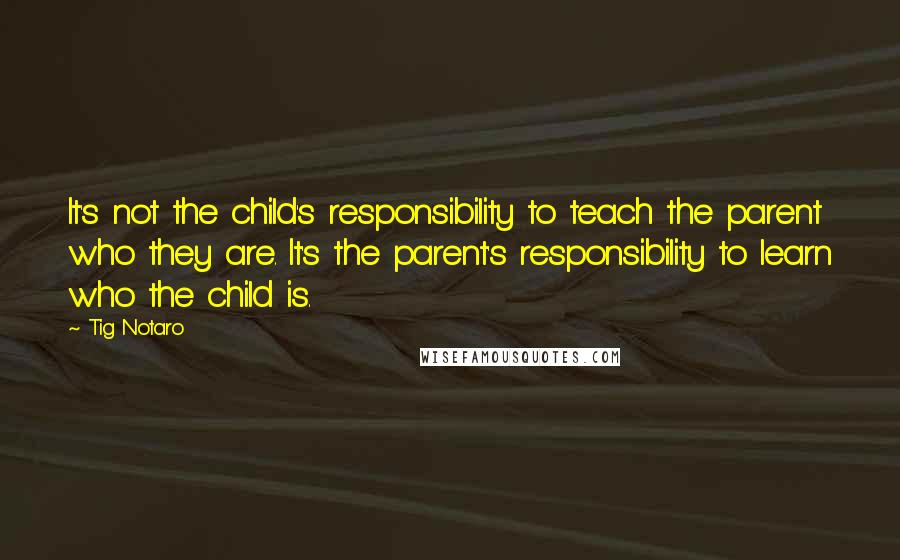 Tig Notaro Quotes: It's not the child's responsibility to teach the parent who they are. It's the parent's responsibility to learn who the child is.