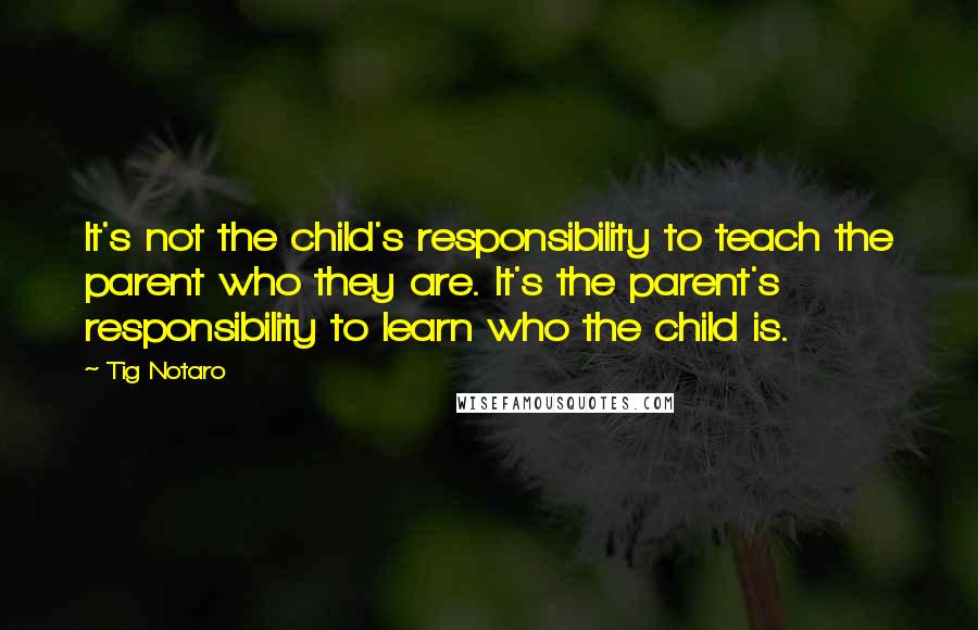 Tig Notaro Quotes: It's not the child's responsibility to teach the parent who they are. It's the parent's responsibility to learn who the child is.