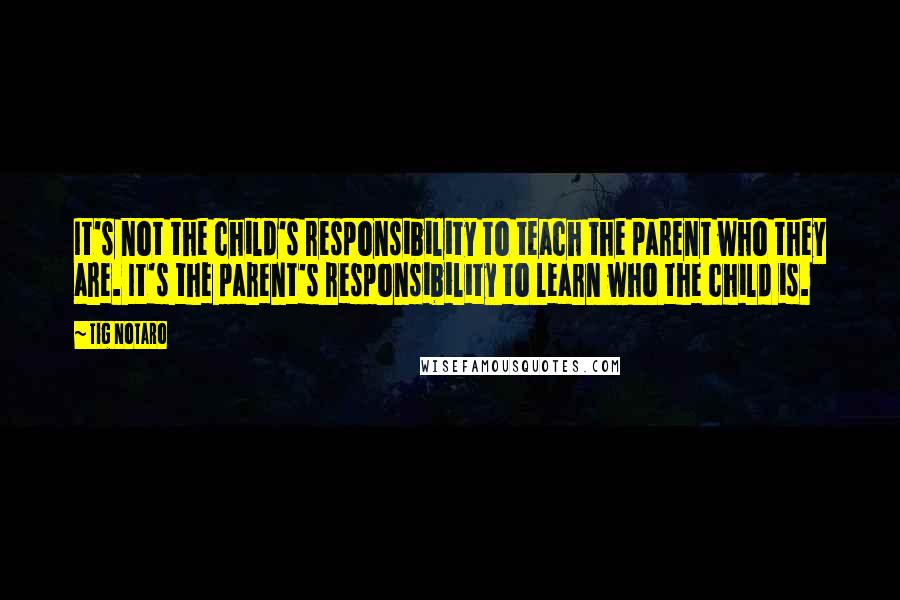 Tig Notaro Quotes: It's not the child's responsibility to teach the parent who they are. It's the parent's responsibility to learn who the child is.