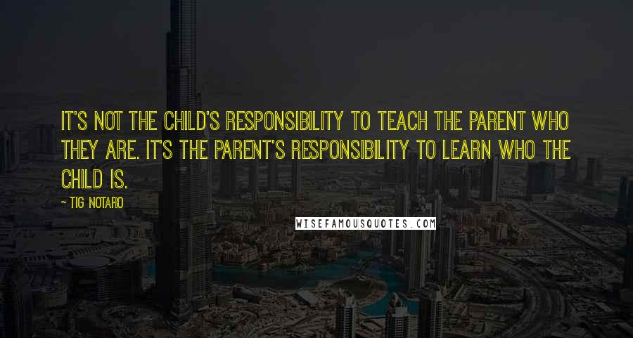 Tig Notaro Quotes: It's not the child's responsibility to teach the parent who they are. It's the parent's responsibility to learn who the child is.