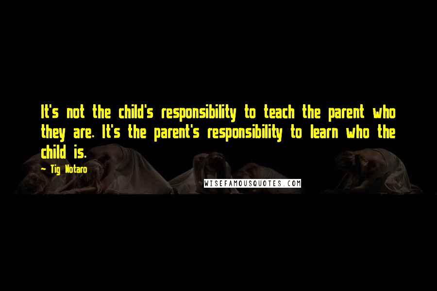 Tig Notaro Quotes: It's not the child's responsibility to teach the parent who they are. It's the parent's responsibility to learn who the child is.