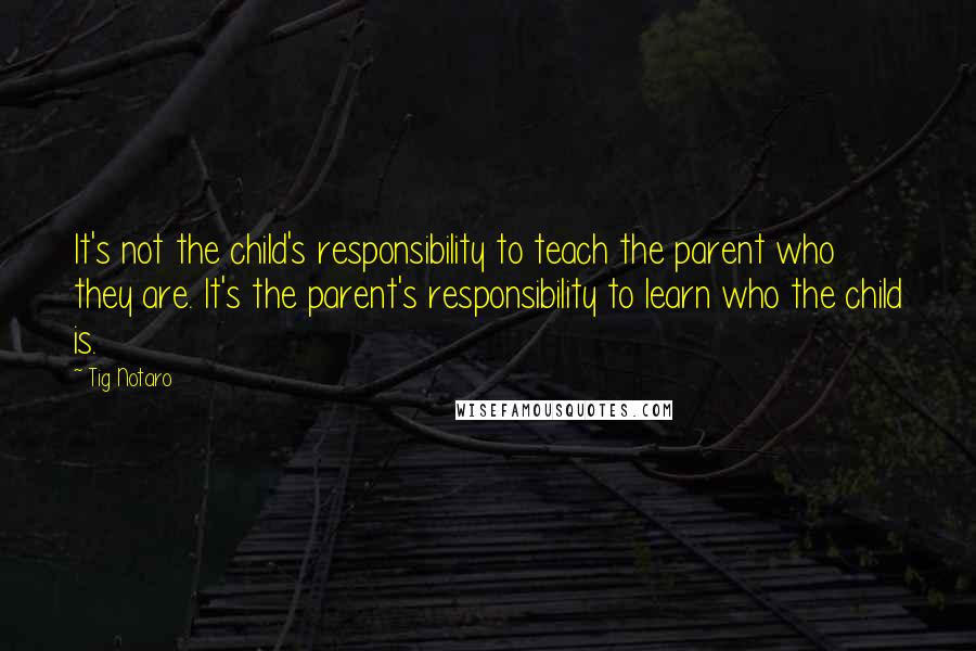 Tig Notaro Quotes: It's not the child's responsibility to teach the parent who they are. It's the parent's responsibility to learn who the child is.