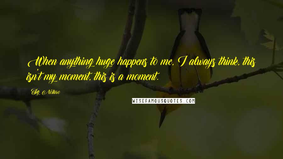 Tig Notaro Quotes: When anything huge happens to me, I always think, this isn't my moment, this is a moment.