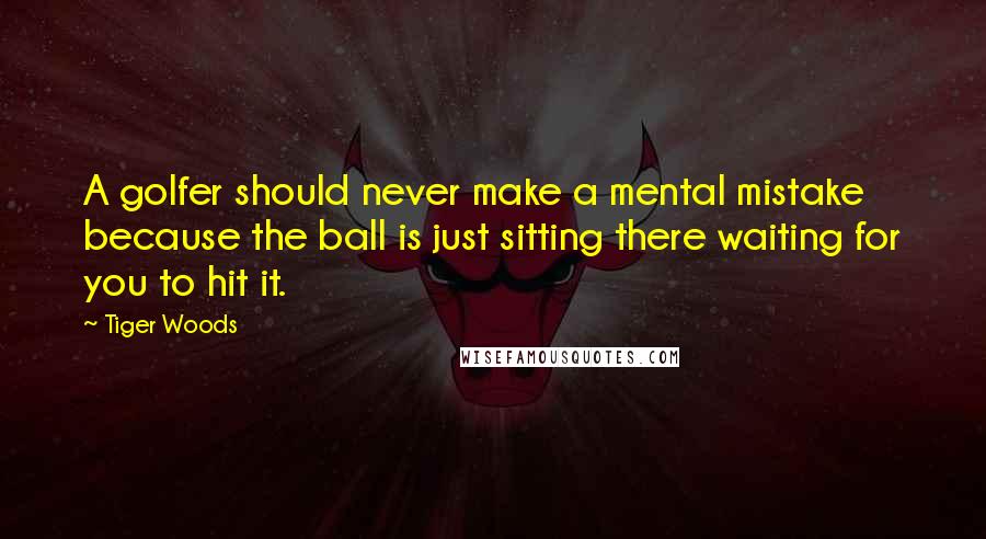 Tiger Woods Quotes: A golfer should never make a mental mistake because the ball is just sitting there waiting for you to hit it.