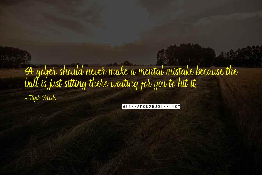 Tiger Woods Quotes: A golfer should never make a mental mistake because the ball is just sitting there waiting for you to hit it.