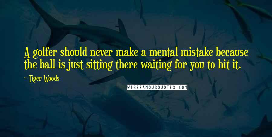 Tiger Woods Quotes: A golfer should never make a mental mistake because the ball is just sitting there waiting for you to hit it.