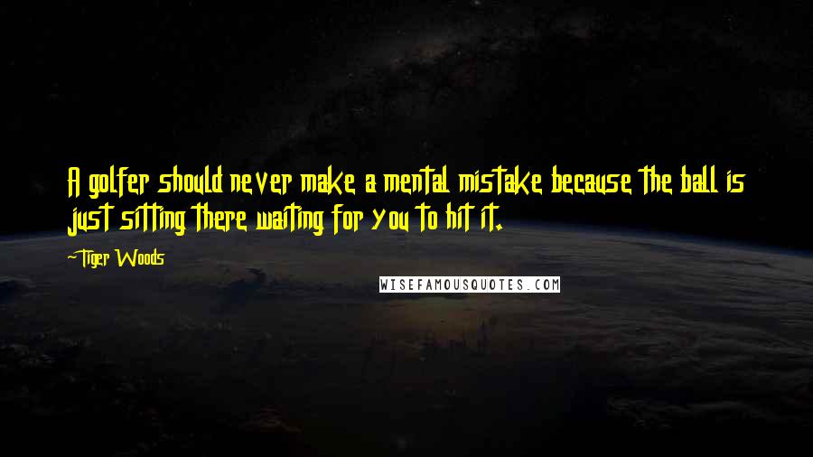 Tiger Woods Quotes: A golfer should never make a mental mistake because the ball is just sitting there waiting for you to hit it.