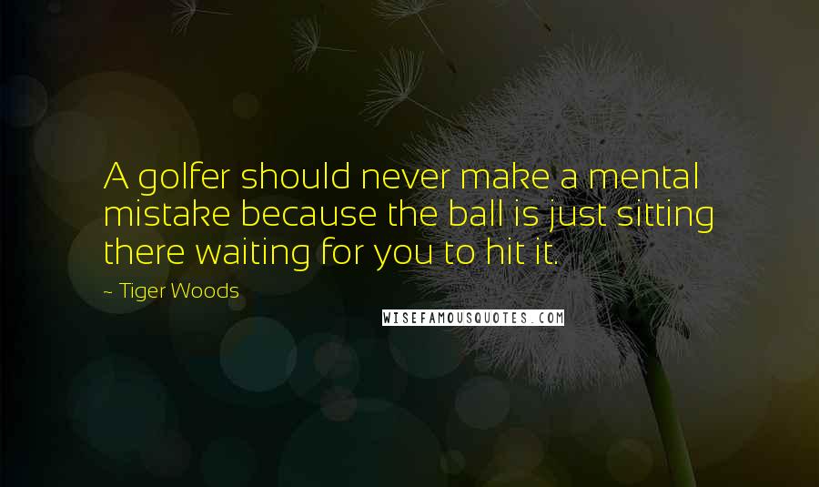 Tiger Woods Quotes: A golfer should never make a mental mistake because the ball is just sitting there waiting for you to hit it.