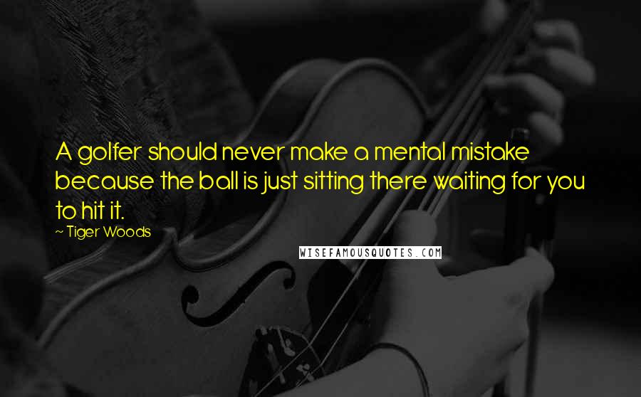 Tiger Woods Quotes: A golfer should never make a mental mistake because the ball is just sitting there waiting for you to hit it.