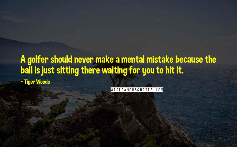 Tiger Woods Quotes: A golfer should never make a mental mistake because the ball is just sitting there waiting for you to hit it.
