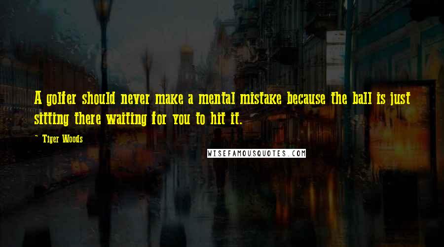 Tiger Woods Quotes: A golfer should never make a mental mistake because the ball is just sitting there waiting for you to hit it.