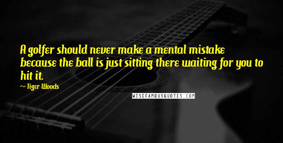 Tiger Woods Quotes: A golfer should never make a mental mistake because the ball is just sitting there waiting for you to hit it.