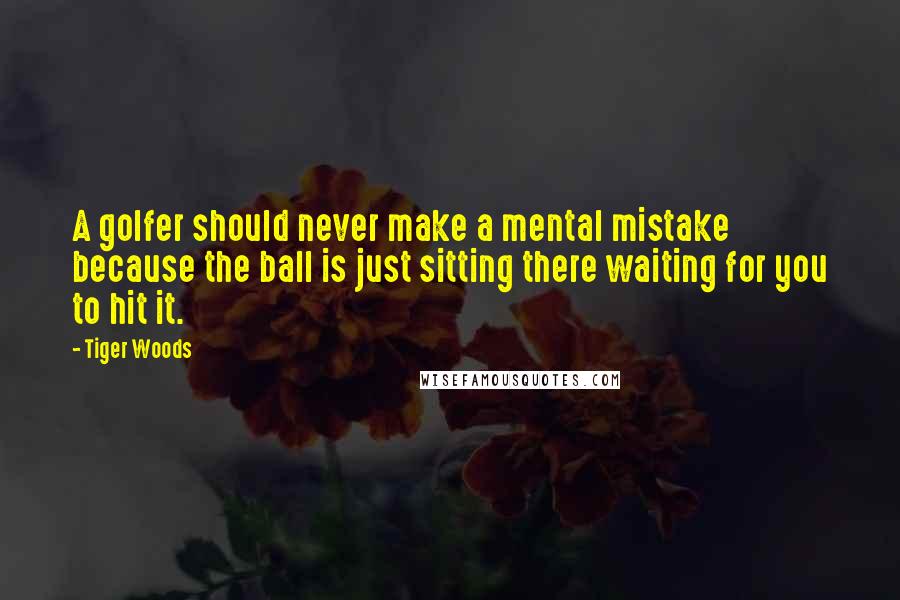 Tiger Woods Quotes: A golfer should never make a mental mistake because the ball is just sitting there waiting for you to hit it.