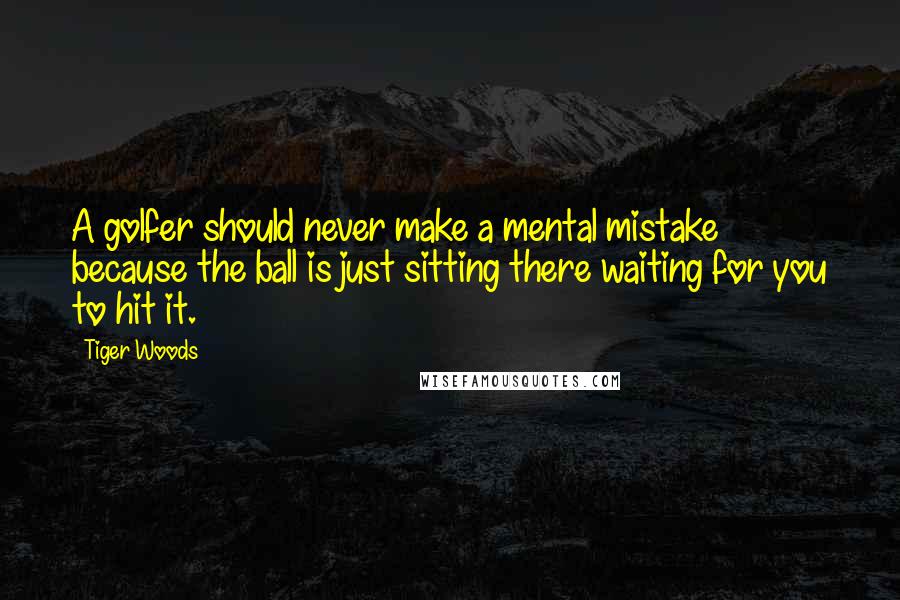 Tiger Woods Quotes: A golfer should never make a mental mistake because the ball is just sitting there waiting for you to hit it.