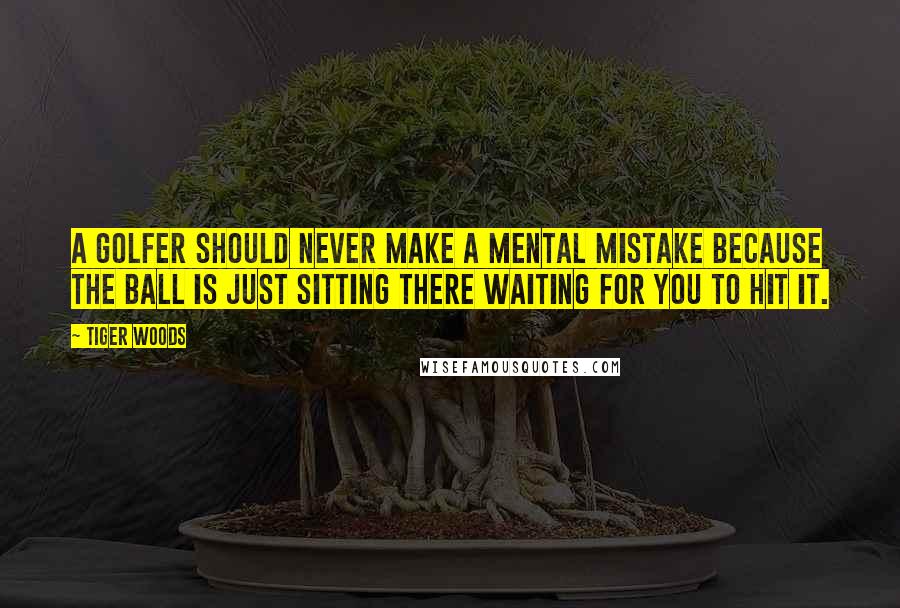 Tiger Woods Quotes: A golfer should never make a mental mistake because the ball is just sitting there waiting for you to hit it.