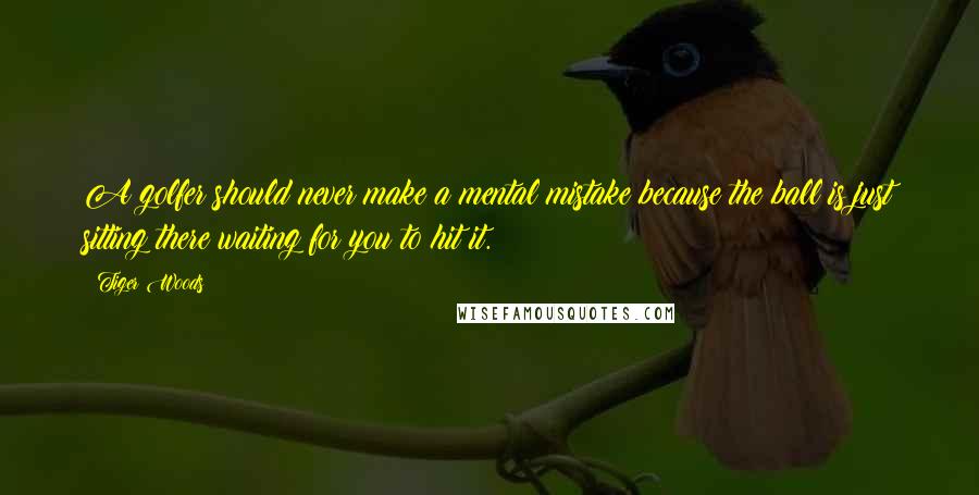 Tiger Woods Quotes: A golfer should never make a mental mistake because the ball is just sitting there waiting for you to hit it.