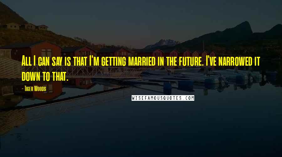 Tiger Woods Quotes: All I can say is that I'm getting married in the future. I've narrowed it down to that.